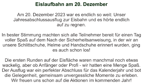 Eislaufbahn am 20. Dezember   Am 20. Dezember 2023 war es endlich so weit: Unser Jahresabschlussausflug zur Eisbahn und es hörte endlich  auf zu regnen.  In bester Stimmung machten sich alle Teilnehmer bereit für einen Tag voller Spaß auf dem Nach der Sicherheitsanweisung, in der wir an unsere Schlittschuhe, Helme und Handschuhe erinnert wurden, ging es auch schon los!  Die ersten Runden auf der Eisfläche waren manchmal noch etwas wackelig, aber ob Anfänger oder Profi - wir hatten eine Menge Spaß. Der Ausflug war ein perfekter Abschluss für das Kalenderjahr und bot die Gelegenheit, gemeinsam unvergessliche Momente zu erleben. Wir freuen uns schon auf die Aktionen im kommenden Jahr!