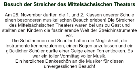 Besuch der Streicher des Mittelsächsischen Theaters   Am 28. November durften die 1. und 2. Klassen unserer Schule einen besonderen musikalischen Besuch erleben! Die Streicher des Mittelsächsischen Theaters waren bei uns zu Gast und stellten den Kindern die faszinierende Welt der Streichinstrumente vor. Die Schülerinnen und Schüler hatten die Möglichkeit, die Instrumente kennenzulernen, einen Bogen anzufassen und ein glücklicher Schüler durfte einer Geige einen Ton entlocken. Es war ein toller Vormittag voller Musik. Ein herzliches Dankeschön an die Musiker für diesen unvergesslichen Besuch!
