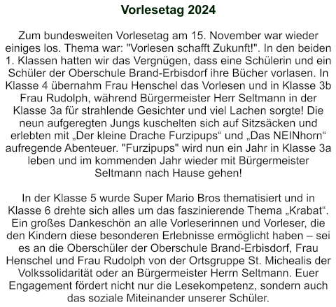 Vorlesetag 2024   Zum bundesweiten Vorlesetag am 15. November war wieder einiges los. Thema war: "Vorlesen schafft Zukunft!". In den beiden 1. Klassen hatten wir das Vergnügen, dass eine Schülerin und ein Schüler der Oberschule Brand-Erbisdorf ihre Bücher vorlasen. In Klasse 4 übernahm Frau Henschel das Vorlesen und in Klasse 3b Frau Rudolph, während Bürgermeister Herr Seltmann in der Klasse 3a für strahlende Gesichter und viel Lachen sorgte! Die neun aufgeregten Jungs kuschelten sich auf Sitzsäcken und erlebten mit „Der kleine Drache Furzipups“ und „Das NEINhorn“ aufregende Abenteuer. "Furzipups" wird nun ein Jahr in Klasse 3a leben und im kommenden Jahr wieder mit Bürgermeister Seltmann nach Hause gehen!  In der Klasse 5 wurde Super Mario Bros thematisiert und in Klasse 6 drehte sich alles um das faszinierende Thema „Krabat“. Ein großes Dankeschön an alle Vorleserinnen und Vorleser, die den Kindern diese besonderen Erlebnisse ermöglicht haben – sei es an die Oberschüler der Oberschule Brand-Erbisdorf, Frau Henschel und Frau Rudolph von der Ortsgruppe St. Michealis der Volkssolidarität oder an Bürgermeister Herrn Seltmann. Euer Engagement fördert nicht nur die Lesekompetenz, sondern auch das soziale Miteinander unserer Schüler.