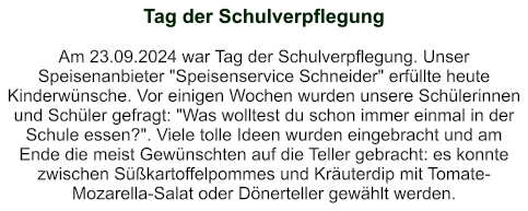 Tag der Schulverpflegung   Am 23.09.2024 war Tag der Schulverpflegung. Unser Speisenanbieter "Speisenservice Schneider" erfüllte heute Kinderwünsche. Vor einigen Wochen wurden unsere Schülerinnen und Schüler gefragt: "Was wolltest du schon immer einmal in der Schule essen?". Viele tolle Ideen wurden eingebracht und am Ende die meist Gewünschten auf die Teller gebracht: es konnte zwischen Süßkartoffelpommes und Kräuterdip mit Tomate-Mozarella-Salat oder Dönerteller gewählt werden.