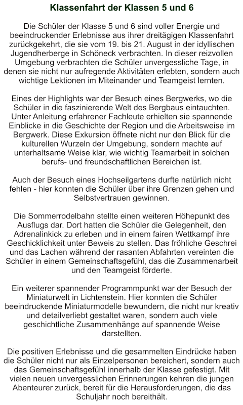 Klassenfahrt der Klassen 5 und 6   Die Schüler der Klasse 5 und 6 sind voller Energie und beeindruckender Erlebnisse aus ihrer dreitägigen Klassenfahrt zurückgekehrt, die sie vom 19. bis 21. August in der idyllischen Jugendherberge in Schöneck verbrachten. In dieser reizvollen Umgebung verbrachten die Schüler unvergessliche Tage, in denen sie nicht nur aufregende Aktivitäten erlebten, sondern auch wichtige Lektionen im Miteinander und Teamgeist lernten.  Eines der Highlights war der Besuch eines Bergwerks, wo die Schüler in die faszinierende Welt des Bergbaus eintauchten. Unter Anleitung erfahrener Fachleute erhielten sie spannende Einblicke in die Geschichte der Region und die Arbeitsweise im Bergwerk. Diese Exkursion öffnete nicht nur den Blick für die kulturellen Wurzeln der Umgebung, sondern machte auf unterhaltsame Weise klar, wie wichtig Teamarbeit in solchen berufs- und freundschaftlichen Bereichen ist.  Auch der Besuch eines Hochseilgartens durfte natürlich nicht fehlen - hier konnten die Schüler über ihre Grenzen gehen und Selbstvertrauen gewinnen.  Die Sommerrodelbahn stellte einen weiteren Höhepunkt des Ausflugs dar. Dort hatten die Schüler die Gelegenheit, den Adrenalinkick zu erleben und in einem fairen Wettkampf ihre Geschicklichkeit unter Beweis zu stellen. Das fröhliche Geschrei und das Lachen während der rasanten Abfahrten vereinten die Schüler in einem Gemeinschaftsgefühl, das die Zusammenarbeit und den Teamgeist förderte.  Ein weiterer spannender Programmpunkt war der Besuch der Miniaturwelt in Lichtenstein. Hier konnten die Schüler beeindruckende Miniaturmodelle bewundern, die nicht nur kreativ und detailverliebt gestaltet waren, sondern auch viele geschichtliche Zusammenhänge auf spannende Weise darstellten.  Die positiven Erlebnisse und die gesammelten Eindrücke haben die Schüler nicht nur als Einzelpersonen bereichert, sondern auch das Gemeinschaftsgefühl innerhalb der Klasse gefestigt. Mit vielen neuen unvergesslichen Erinnerungen kehren die jungen Abenteurer zurück, bereit für die Herausforderungen, die das Schuljahr noch bereithält.