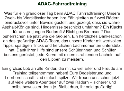 ADAC-Fahrradtraining   Was für ein grandioser Tag beim ADAC Fahrradtraining! Unsere Zweit- bis Viertklässler haben ihre Fähigkeiten auf zwei Rädern eindrucksvoll unter Beweis gestellt und gezeigt, dass sie wahre Asphalt-Könige sind. Hindernisse geschickt umfahren? Ein Klacks für unsere jungen Radprofis! Richtiges Bremsen? Das beherrschen sie jetzt wie die Großen. Ein herzliches Dankeschön an das großartige ADAC-Team, das unsere Kinder mit wertvollen Tipps, spaßigen Tricks und herzlichen Lachmomenten unterstützt hat. Dank ihrer Hilfe sind unsere Schülerinnen und Schüler bestens gerüstet, jede Kurve mit einem strahlenden Lächeln auf den Lippen zu meistern.  Ein großes Lob an alle Kinder, die mit so viel Eifer und Freude am Training teilgenommen haben! Eure Begeisterung und Lernbereitschaft sind einfach spitze. Wir freuen uns schon jetzt auf viele weitere Abenteuer auf zwei Rädern – sicherer und selbstbewusster denn je. Bleibt dran, ihr seid großartig!