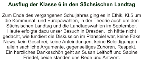 Ausflug der Klasse 6 in den Sächsischen Landtag   Zum Ende des vergangenen Schuljahres ging es in Ethik, Kl.5 um die Kommunal- und Europawahlen, in der Theorie auch um den Sächsischen Landtag und die Landtagswahlen im September. Heute erfolgte dazu unser Besuch in Dresden. Ich hätte nicht gedacht, wie fundiert die Diskussion im Planspiel war, keine Fake News, kein Geschrei, keine Anfeindungen, keine Beleidigungen - allein sachliche Argumente, gegenseitiges Zuhören, Respekt. Ein herzliches Dankeschön geht an Susan Leithoff und Sabine Friedel, beide standen uns Rede und Antwort.