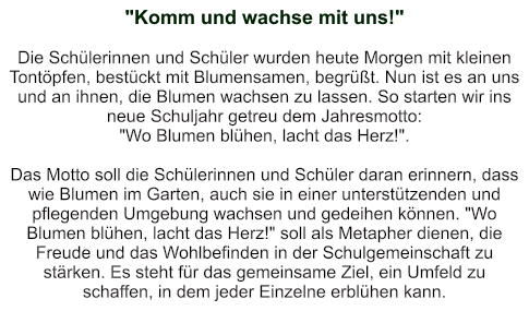 "Komm und wachse mit uns!"   Die Schülerinnen und Schüler wurden heute Morgen mit kleinen Tontöpfen, bestückt mit Blumensamen, begrüßt. Nun ist es an uns und an ihnen, die Blumen wachsen zu lassen. So starten wir ins neue Schuljahr getreu dem Jahresmotto:  "Wo Blumen blühen, lacht das Herz!".  Das Motto soll die Schülerinnen und Schüler daran erinnern, dass wie Blumen im Garten, auch sie in einer unterstützenden und pflegenden Umgebung wachsen und gedeihen können. "Wo Blumen blühen, lacht das Herz!" soll als Metapher dienen, die Freude und das Wohlbefinden in der Schulgemeinschaft zu stärken. Es steht für das gemeinsame Ziel, ein Umfeld zu schaffen, in dem jeder Einzelne erblühen kann.