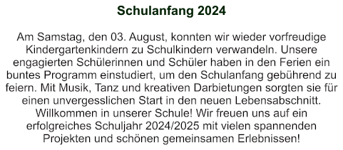 Schulanfang 2024   Am Samstag, den 03. August, konnten wir wieder vorfreudige Kindergartenkindern zu Schulkindern verwandeln. Unsere engagierten Schülerinnen und Schüler haben in den Ferien ein buntes Programm einstudiert, um den Schulanfang gebührend zu feiern. Mit Musik, Tanz und kreativen Darbietungen sorgten sie für einen unvergesslichen Start in den neuen Lebensabschnitt. Willkommen in unserer Schule! Wir freuen uns auf ein erfolgreiches Schuljahr 2024/2025 mit vielen spannenden Projekten und schönen gemeinsamen Erlebnissen!