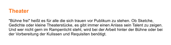 Theater  "Bühne frei" heißt es für alle die sich trauen vor Publikum zu stehen. Ob Sketche, Gedichte oder kleine Theaterstücke, es gibt immer einen Anlass sein Talent zu zeigen. Und wer nicht gern im Rampenlicht steht, wird bei der Arbeit hinter der Bühne oder bei der Vorbereitung der Kulissen und Requisiten benötigt.