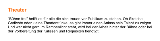 Theater  "Bühne frei" heißt es für alle die sich trauen vor Publikum zu stehen. Ob Sketche, Gedichte oder kleine Theaterstücke, es gibt immer einen Anlass sein Talent zu zeigen. Und wer nicht gern im Rampenlicht steht, wird bei der Arbeit hinter der Bühne oder bei der Vorbereitung der Kulissen und Requisiten benötigt.