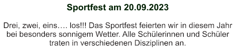 Sportfest am 20.09.2023   Drei, zwei, eins…. los!!! Das Sportfest feierten wir in diesem Jahr bei besonders sonnigem Wetter. Alle Schülerinnen und Schüler traten in verschiedenen Disziplinen an.