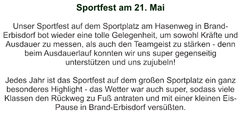 Sportfest am 21. Mai   Unser Sportfest auf dem Sportplatz am Hasenweg in Brand-Erbisdorf bot wieder eine tolle Gelegenheit, um sowohl Kräfte und Ausdauer zu messen, als auch den Teamgeist zu stärken - denn beim Ausdauerlauf konnten wir uns super gegenseitig unterstützen und uns zujubeln!  Jedes Jahr ist das Sportfest auf dem großen Sportplatz ein ganz besonderes Highlight - das Wetter war auch super, sodass viele Klassen den Rückweg zu Fuß antraten und mit einer kleinen Eis-Pause in Brand-Erbisdorf versüßten.