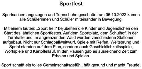 Sportfest   Sportsachen angezogen und Turnschuhe geschnürt: am 05.10.2022 kamen alle Schülerinnen und Schüler miteinander in Bewegung.   Mit einem lauten: „Sport frei!“ bejubelten die Kinder und Jugendlichen den Start des jährlichen Sportfestes. Auf dem Sportplatz, dem Schulhof, in der Turnhalle und im angrenzenden Wald wurden verschiedene Stationen aufgebaut. Nicht nur Schlagballweitwurf, Spiele mit Reifen, Weitsprung und Sprint standen auf dem Plan, sondern auch Geschicklichkeitsspiele, Wortspiele und Kartoffellauf. In den Pausen gab es ausreichend Zeit zum Erholen und Spielen.  Sport schafft ein tolles Gemeinschaftsgefühl, hält gesund und macht Freude.