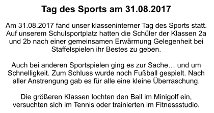 Tag des Sports am 31.08.2017  Am 31.08.2017 fand unser klasseninterner Tag des Sports statt.  Auf unserem Schulsportplatz hatten die Schüler der Klassen 2a und 2b nach einer gemeinsamen Erwärmung Gelegenheit bei Staffelspielen ihr Bestes zu geben.  Auch bei anderen Sportspielen ging es zur Sache… und um Schnelligkeit. Zum Schluss wurde noch Fußball gespielt. Nach aller Anstrengung gab es für alle eine kleine Überraschung.  Die größeren Klassen lochten den Ball im Minigolf ein, versuchten sich im Tennis oder trainierten im Fitnessstudio.