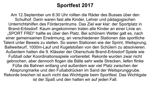 Sportfest 2017  Am 12.September um 8:30 Uhr rollten die Räder des Busses über den Schulhof. Darin waren fast alle Kinder, Lehrer und pädagogischen Unterrichtshilfen des Förderzentrums. Das Ziel war klar: der Sportplatz in Brand-Erbisdorf. Kaum angekommen traten alle Kinder an einer Linie an. „SPORT FREI“ hallte es über den Platz. Bei schönem Wetter galt es, nach einer gemeinsamen Erwärmung, an verschiedenen Stationen das sportliche Talent unter Beweis zu stellen. So waren Stationen wie der Sprint, Weitsprung, Ballweitwurf, 1000m-Lauf und Kugelstoßen von den Schülern zu absolvieren. Außerdem hatten die 9. Klässler der Oberschule Brand-Erbisdorf Spiele wie Fußball oder Koordinationsspiele vorbereitet. Rekorde wurden zwar nicht gebrochen, aber dennoch flogen die Bälle sehr weite Strecken, liefen flinke Füße die Bahnen entlang und außerdem war viel Platz zwischen der Absprungmarke und den Fußabdrücken im Sand der Weitsprunggrube. Rekorde brechen ist auch nicht das Wichtigste beim Sportfest. Das Wichtigste ist der Spaß und den hatten wir auf jeden Fall.