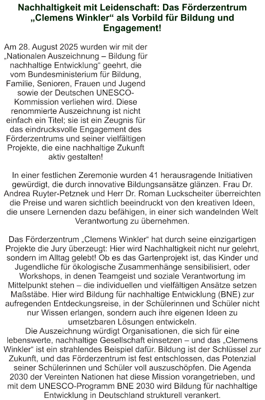 Nachhaltigkeit mit Leidenschaft: Das Förderzentrum „Clemens Winkler“ als Vorbild für Bildung und Engagement!   Am 28. August 2025 wurden wir mit der „Nationalen Auszeichnung – Bildung für nachhaltige Entwicklung“ geehrt, die vom Bundesministerium für Bildung, Familie, Senioren, Frauen und Jugend sowie der Deutschen UNESCO-Kommission verliehen wird. Diese renommierte Auszeichnung ist nicht einfach ein Titel; sie ist ein Zeugnis für das eindrucksvolle Engagement des Förderzentrums und seiner vielfältigen Projekte, die eine nachhaltige Zukunft aktiv gestalten!  In einer festlichen Zeremonie wurden 41 herausragende Initiativen gewürdigt, die durch innovative Bildungsansätze glänzen. Frau Dr. Andrea Ruyter-Petznek und Herr Dr. Roman Luckscheiter überreichten die Preise und waren sichtlich beeindruckt von den kreativen Ideen, die unsere Lernenden dazu befähigen, in einer sich wandelnden Welt Verantwortung zu übernehmen.  Das Förderzentrum „Clemens Winkler“ hat durch seine einzigartigen Projekte die Jury überzeugt: Hier wird Nachhaltigkeit nicht nur gelehrt, sondern im Alltag gelebt! Ob es das Gartenprojekt ist, das Kinder und Jugendliche für ökologische Zusammenhänge sensibilisiert, oder Workshops, in denen Teamgeist und soziale Verantwortung im Mittelpunkt stehen – die individuellen und vielfältigen Ansätze setzen Maßstäbe. Hier wird Bildung für nachhaltige Entwicklung (BNE) zur aufregenden Entdeckungsreise, in der Schülerinnen und Schüler nicht nur Wissen erlangen, sondern auch ihre eigenen Ideen zu umsetzbaren Lösungen entwickeln. Die Auszeichnung würdigt Organisationen, die sich für eine lebenswerte, nachhaltige Gesellschaft einsetzen – und das „Clemens Winkler“ ist ein strahlendes Beispiel dafür. Bildung ist der Schlüssel zur Zukunft, und das Förderzentrum ist fest entschlossen, das Potenzial seiner Schülerinnen und Schüler voll auszuschöpfen. Die Agenda 2030 der Vereinten Nationen hat diese Mission vorangetrieben, und mit dem UNESCO-Programm BNE 2030 wird Bildung für nachhaltige Entwicklung in Deutschland strukturell verankert.