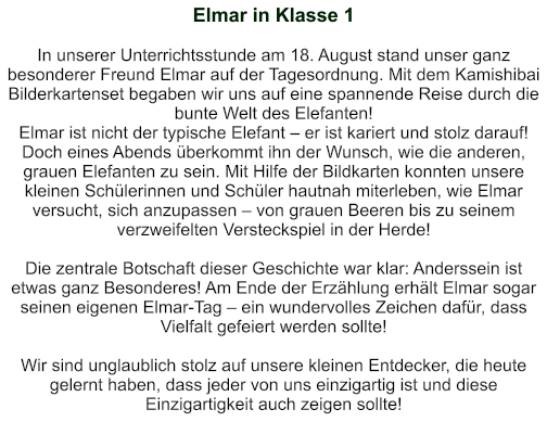 Elmar in Klasse 1   In unserer Unterrichtsstunde am 18. August stand unser ganz besonderer Freund Elmar auf der Tagesordnung. Mit dem Kamishibai Bilderkartenset begaben wir uns auf eine spannende Reise durch die bunte Welt des Elefanten!  Elmar ist nicht der typische Elefant – er ist kariert und stolz darauf! Doch eines Abends überkommt ihn der Wunsch, wie die anderen, grauen Elefanten zu sein. Mit Hilfe der Bildkarten konnten unsere kleinen Schülerinnen und Schüler hautnah miterleben, wie Elmar versucht, sich anzupassen – von grauen Beeren bis zu seinem verzweifelten Versteckspiel in der Herde!  Die zentrale Botschaft dieser Geschichte war klar: Anderssein ist etwas ganz Besonderes! Am Ende der Erzählung erhält Elmar sogar seinen eigenen Elmar-Tag – ein wundervolles Zeichen dafür, dass Vielfalt gefeiert werden sollte!  Wir sind unglaublich stolz auf unsere kleinen Entdecker, die heute gelernt haben, dass jeder von uns einzigartig ist und diese Einzigartigkeit auch zeigen sollte!
