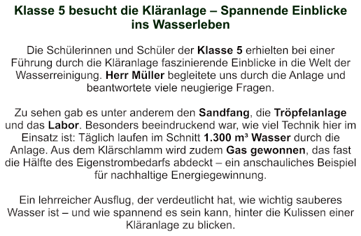 Klasse 5 besucht die Kläranlage – Spannende Einblicke ins Wasserleben    Die Schülerinnen und Schüler der Klasse 5 erhielten bei einer Führung durch die Kläranlage faszinierende Einblicke in die Welt der Wasserreinigung. Herr Müller begleitete uns durch die Anlage und beantwortete viele neugierige Fragen.  Zu sehen gab es unter anderem den Sandfang, die Tröpfelanlage und das Labor. Besonders beeindruckend war, wie viel Technik hier im Einsatz ist: Täglich laufen im Schnitt 1.300 m³ Wasser durch die Anlage. Aus dem Klärschlamm wird zudem Gas gewonnen, das fast die Hälfte des Eigenstrombedarfs abdeckt – ein anschauliches Beispiel für nachhaltige Energiegewinnung.  Ein lehrreicher Ausflug, der verdeutlicht hat, wie wichtig sauberes Wasser ist – und wie spannend es sein kann, hinter die Kulissen einer Kläranlage zu blicken.