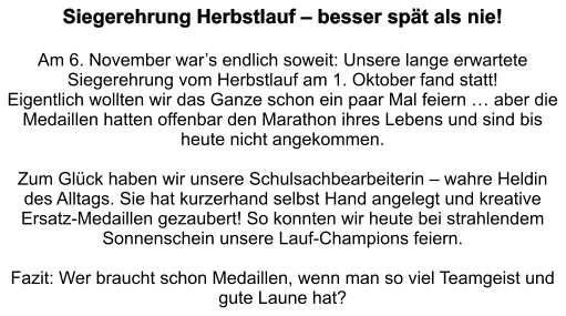 Siegerehrung Herbstlauf – besser spät als nie!   Am 6. November war’s endlich soweit: Unsere lange erwartete Siegerehrung vom Herbstlauf am 1. Oktober fand statt!  Eigentlich wollten wir das Ganze schon ein paar Mal feiern … aber die Medaillen hatten offenbar den Marathon ihres Lebens und sind bis heute nicht angekommen.   Zum Glück haben wir unsere Schulsachbearbeiterin – wahre Heldin des Alltags. Sie hat kurzerhand selbst Hand angelegt und kreative Ersatz-Medaillen gezaubert! So konnten wir heute bei strahlendem Sonnenschein unsere Lauf-Champions feiern.  Fazit: Wer braucht schon Medaillen, wenn man so viel Teamgeist und gute Laune hat?