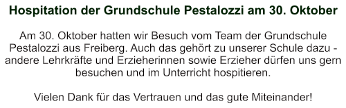 Hospitation der Grundschule Pestalozzi am 30. Oktober   Am 30. Oktober hatten wir Besuch vom Team der Grundschule Pestalozzi aus Freiberg. Auch das gehört zu unserer Schule dazu - andere Lehrkräfte und Erzieherinnen sowie Erzieher dürfen uns gern besuchen und im Unterricht hospitieren.  Vielen Dank für das Vertrauen und das gute Miteinander!