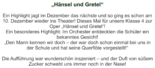 „Hänsel und Gretel“   Ein Highlight jagt im Dezember das nächste und so ging es schon am 10. Dezember wieder ins Theater! Dieses Mal für unsere Klasse 4 zur Oper „Hänsel und Gretel“! Ein besonderes Highlight: Im Orchester entdeckten die Schüler ein bekanntes Gesicht! „Den Mann kennen wir doch – der war doch schon einmal bei uns in der Schule und hat seine Querflöte vorgestellt!“    Die Aufführung war wunderschön inszeniert – und der Duft von süßem Zucker schwebt uns immer noch in der Nase!