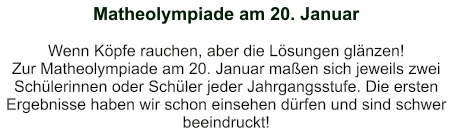 Matheolympiade am 20. Januar   Wenn Köpfe rauchen, aber die Lösungen glänzen!  Zur Matheolympiade am 20. Januar maßen sich jeweils zwei Schülerinnen oder Schüler jeder Jahrgangsstufe. Die ersten Ergebnisse haben wir schon einsehen dürfen und sind schwer beeindruckt!