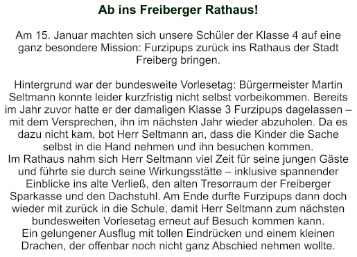 Ab ins Freiberger Rathaus!   Am 15. Januar machten sich unsere Schüler der Klasse 4 auf eine ganz besondere Mission: Furzipups zurück ins Rathaus der Stadt Freiberg bringen.    Hintergrund war der bundesweite Vorlesetag: Bürgermeister Martin Seltmann konnte leider kurzfristig nicht selbst vorbeikommen. Bereits im Jahr zuvor hatte er der damaligen Klasse 3 Furzipups dagelassen – mit dem Versprechen, ihn im nächsten Jahr wieder abzuholen. Da es dazu nicht kam, bot Herr Seltmann an, dass die Kinder die Sache selbst in die Hand nehmen und ihn besuchen kommen. Im Rathaus nahm sich Herr Seltmann viel Zeit für seine jungen Gäste und führte sie durch seine Wirkungsstätte – inklusive spannender Einblicke ins alte Verließ, den alten Tresorraum der Freiberger Sparkasse und den Dachstuhl. Am Ende durfte Furzipups dann doch wieder mit zurück in die Schule, damit Herr Seltmann zum nächsten bundesweiten Vorlesetag erneut auf Besuch kommen kann.    Ein gelungener Ausflug mit tollen Eindrücken und einem kleinen Drachen, der offenbar noch nicht ganz Abschied nehmen wollte.
