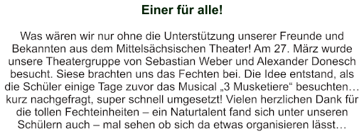 Einer für alle!   Was wären wir nur ohne die Unterstützung unserer Freunde und Bekannten aus dem Mittelsächsischen Theater! Am 27. März wurde unsere Theatergruppe von Sebastian Weber und Alexander Donesch besucht. Siese brachten uns das Fechten bei. Die Idee entstand, als die Schüler einige Tage zuvor das Musical „3 Musketiere“ besuchten… kurz nachgefragt, super schnell umgesetzt! Vielen herzlichen Dank für die tollen Fechteinheiten – ein Naturtalent fand sich unter unseren Schülern auch – mal sehen ob sich da etwas organisieren lässt…