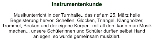 Instrumentenkunde   Musikunterricht in der Turnhalle...das rief am 25. März helle Begeisterung hervor. Schellen, Glocken, Triangel, Klanghölzer, Trommel, Becken und der eigene Körper...mit all dem kann man Musik machen... unsere Schülerinnen und Schüler durften selbst Hand anlegen, so wurde gemeinsam musiziert.