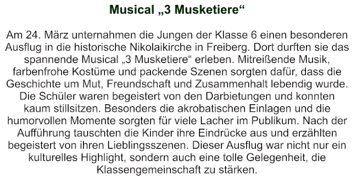 Musical „3 Musketiere“    Am 24. März unternahmen die Jungen der Klasse 6 einen besonderen Ausflug in die historische Nikolaikirche in Freiberg. Dort durften sie das spannende Musical „3 Musketiere“ erleben. Mitreißende Musik, farbenfrohe Kostüme und packende Szenen sorgten dafür, dass die Geschichte um Mut, Freundschaft und Zusammenhalt lebendig wurde. Die Schüler waren begeistert von den Darbietungen und konnten kaum stillsitzen. Besonders die akrobatischen Einlagen und die humorvollen Momente sorgten für viele Lacher im Publikum. Nach der Aufführung tauschten die Kinder ihre Eindrücke aus und erzählten begeistert von ihren Lieblingsszenen. Dieser Ausflug war nicht nur ein kulturelles Highlight, sondern auch eine tolle Gelegenheit, die Klassengemeinschaft zu stärken.
