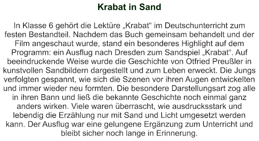 Krabat in Sand   In Klasse 6 gehört die Lektüre „Krabat“ im Deutschunterricht zum festen Bestandteil. Nachdem das Buch gemeinsam behandelt und der Film angeschaut wurde, stand ein besonderes Highlight auf dem Programm: ein Ausflug nach Dresden zum Sandspiel „Krabat“. Auf beeindruckende Weise wurde die Geschichte von Otfried Preußler in kunstvollen Sandbildern dargestellt und zum Leben erweckt. Die Jungs verfolgten gespannt, wie sich die Szenen vor ihren Augen entwickelten und immer wieder neu formten. Die besondere Darstellungsart zog alle in ihren Bann und ließ die bekannte Geschichte noch einmal ganz anders wirken. Viele waren überrascht, wie ausdrucksstark und lebendig die Erzählung nur mit Sand und Licht umgesetzt werden kann. Der Ausflug war eine gelungene Ergänzung zum Unterricht und bleibt sicher noch lange in Erinnerung.