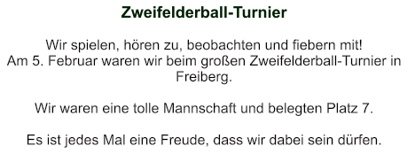 Zweifelderball-Turnier   Wir spielen, hören zu, beobachten und fiebern mit! Am 5. Februar waren wir beim großen Zweifelderball-Turnier in Freiberg.  Wir waren eine tolle Mannschaft und belegten Platz 7.  Es ist jedes Mal eine Freude, dass wir dabei sein dürfen.