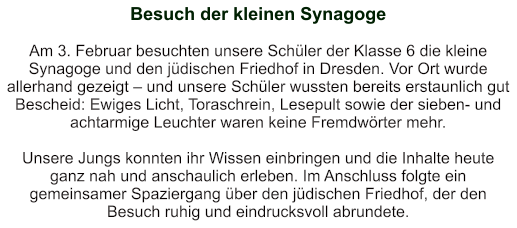 Besuch der kleinen Synagoge   Am 3. Februar besuchten unsere Schüler der Klasse 6 die kleine Synagoge und den jüdischen Friedhof in Dresden. Vor Ort wurde allerhand gezeigt – und unsere Schüler wussten bereits erstaunlich gut Bescheid: Ewiges Licht, Toraschrein, Lesepult sowie der sieben- und achtarmige Leuchter waren keine Fremdwörter mehr.  Unsere Jungs konnten ihr Wissen einbringen und die Inhalte heute ganz nah und anschaulich erleben. Im Anschluss folgte ein gemeinsamer Spaziergang über den jüdischen Friedhof, der den Besuch ruhig und eindrucksvoll abrundete.