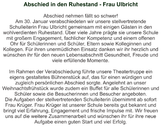 Abschied in den Ruhestand - Frau Ulbricht   Abschied nehmen fällt so schwer! Am 30. Januar verabschiedeten wir unsere stellvertretende Schulleiterin Frau Ulbricht gemeinsam mit einigen Gästen in den wohlverdienten Ruhestand. Über viele Jahre prägte sie unsere Schule mit großem Engagement, fachlicher Kompetenz und einem offenen Ohr für Schülerinnen und Schüler, Eltern sowie Kolleginnen und Kollegen. Für ihren unermüdlichen Einsatz danken wir ihr herzlich und wünschen ihr für den neuen Lebensabschnitt Gesundheit, Freude und viele erfüllende Momente.    Im Rahmen der Verabschiedung führte unsere Theatertruppe ein eigens gestaltetes Bühnenstück auf, das für einen würdigen und zugleich persönlichen Abschied sorgte. Angelehnt an unser Weihnachtsfrühstück wurde zudem ein Buffet für alle Schülerinnen und Schüler sowie die Besucherinnen und Besucher angeboten. Die Aufgaben der stellvertretenden Schulleiterin übernimmt ab sofort Frau Krüger. Frau Krüger ist unserer Schule bereits gut bekannt und bringt viel Erfahrung, Engagement und frische Impulse mit. Wir freuen uns auf die weitere Zusammenarbeit und wünschen ihr für ihre neue Aufgabe einen guten Start und viel Erfolg.