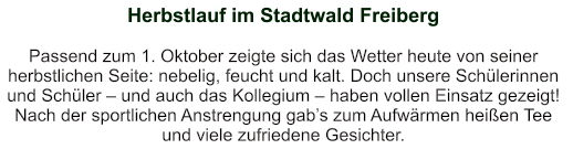 Herbstlauf im Stadtwald Freiberg    Passend zum 1. Oktober zeigte sich das Wetter heute von seiner herbstlichen Seite: nebelig, feucht und kalt. Doch unsere Schülerinnen und Schüler – und auch das Kollegium – haben vollen Einsatz gezeigt!  Nach der sportlichen Anstrengung gab’s zum Aufwärmen heißen Tee und viele zufriedene Gesichter.