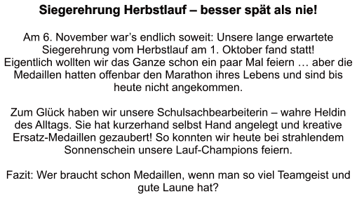Siegerehrung Herbstlauf – besser spät als nie!   Am 6. November war’s endlich soweit: Unsere lange erwartete Siegerehrung vom Herbstlauf am 1. Oktober fand statt!  Eigentlich wollten wir das Ganze schon ein paar Mal feiern … aber die Medaillen hatten offenbar den Marathon ihres Lebens und sind bis heute nicht angekommen.   Zum Glück haben wir unsere Schulsachbearbeiterin – wahre Heldin des Alltags. Sie hat kurzerhand selbst Hand angelegt und kreative Ersatz-Medaillen gezaubert! So konnten wir heute bei strahlendem Sonnenschein unsere Lauf-Champions feiern.  Fazit: Wer braucht schon Medaillen, wenn man so viel Teamgeist und gute Laune hat?
