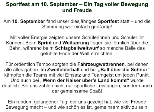 Sportfest am 10. September – Ein Tag voller Bewegung und Freude   Am 10. September fand unser diesjähriges Sportfest statt – und die Stimmung war einfach großartig!  Mit voller Energie zeigten unsere Schülerinnen und Schüler ihr Können: Beim Sprint und Weitsprung flogen sie förmlich über die Bahn, während beim Schlagballweitwurf so manche Bälle das gefühlte Ende der Welt erreichten.  Für ordentlich Tempo sorgten die Fahrzeugwettrennen, bei denen alle alles gaben. Im Zweifelderball und bei „Ball über die Schnur“ kämpften die Teams mit viel Einsatz und Teamgeist um jeden Punkt. Und auch bei „Wenn der Kaiser über’s Land kommt“ wurde deutlich: Bei uns zählen nicht nur sportliche Leistungen, sondern auch der gemeinsame Spaß!  Ein rundum gelungener Tag, der uns gezeigt hat, wie viel Freude Bewegung macht – und wie schön es ist, gemeinsam aktiv zu sein.