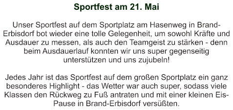 Sportfest am 21. Mai   Unser Sportfest auf dem Sportplatz am Hasenweg in Brand-Erbisdorf bot wieder eine tolle Gelegenheit, um sowohl Kräfte und Ausdauer zu messen, als auch den Teamgeist zu stärken - denn beim Ausdauerlauf konnten wir uns super gegenseitig unterstützen und uns zujubeln!  Jedes Jahr ist das Sportfest auf dem großen Sportplatz ein ganz besonderes Highlight - das Wetter war auch super, sodass viele Klassen den Rückweg zu Fuß antraten und mit einer kleinen Eis-Pause in Brand-Erbisdorf versüßten.