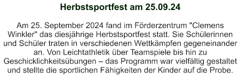 Herbstsportfest am 25.09.24   Am 25. September 2024 fand im Förderzentrum "Clemens Winkler" das diesjährige Herbstsportfest statt. Sie Schülerinnen und Schüler traten in verschiedenen Wettkämpfen gegeneinander an. Von Leichtathletik über Teamspiele bis hin zu Geschicklichkeitsübungen – das Programm war vielfältig gestaltet und stellte die sportlichen Fähigkeiten der Kinder auf die Probe.