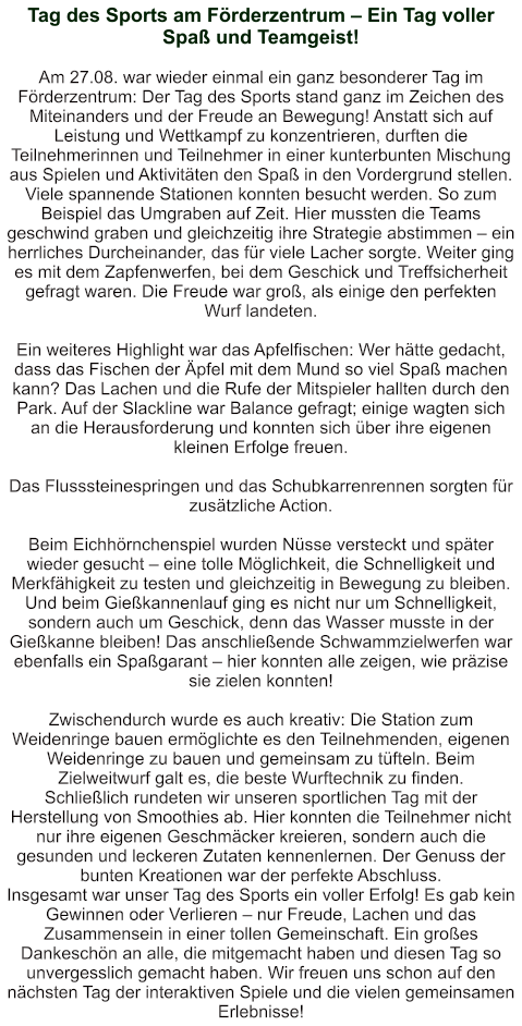 Tag des Sports am Förderzentrum – Ein Tag voller Spaß und Teamgeist!   Am 27.08. war wieder einmal ein ganz besonderer Tag im Förderzentrum: Der Tag des Sports stand ganz im Zeichen des Miteinanders und der Freude an Bewegung! Anstatt sich auf Leistung und Wettkampf zu konzentrieren, durften die Teilnehmerinnen und Teilnehmer in einer kunterbunten Mischung aus Spielen und Aktivitäten den Spaß in den Vordergrund stellen. Viele spannende Stationen konnten besucht werden. So zum Beispiel das Umgraben auf Zeit. Hier mussten die Teams geschwind graben und gleichzeitig ihre Strategie abstimmen – ein herrliches Durcheinander, das für viele Lacher sorgte. Weiter ging es mit dem Zapfenwerfen, bei dem Geschick und Treffsicherheit gefragt waren. Die Freude war groß, als einige den perfekten Wurf landeten.  Ein weiteres Highlight war das Apfelfischen: Wer hätte gedacht, dass das Fischen der Äpfel mit dem Mund so viel Spaß machen kann? Das Lachen und die Rufe der Mitspieler hallten durch den Park. Auf der Slackline war Balance gefragt; einige wagten sich an die Herausforderung und konnten sich über ihre eigenen kleinen Erfolge freuen.  Das Flusssteinespringen und das Schubkarrenrennen sorgten für zusätzliche Action.   Beim Eichhörnchenspiel wurden Nüsse versteckt und später wieder gesucht – eine tolle Möglichkeit, die Schnelligkeit und Merkfähigkeit zu testen und gleichzeitig in Bewegung zu bleiben. Und beim Gießkannenlauf ging es nicht nur um Schnelligkeit, sondern auch um Geschick, denn das Wasser musste in der Gießkanne bleiben! Das anschließende Schwammzielwerfen war ebenfalls ein Spaßgarant – hier konnten alle zeigen, wie präzise sie zielen konnten!  Zwischendurch wurde es auch kreativ: Die Station zum Weidenringe bauen ermöglichte es den Teilnehmenden, eigenen Weidenringe zu bauen und gemeinsam zu tüfteln. Beim Zielweitwurf galt es, die beste Wurftechnik zu finden. Schließlich rundeten wir unseren sportlichen Tag mit der Herstellung von Smoothies ab. Hier konnten die Teilnehmer nicht nur ihre eigenen Geschmäcker kreieren, sondern auch die gesunden und leckeren Zutaten kennenlernen. Der Genuss der bunten Kreationen war der perfekte Abschluss. Insgesamt war unser Tag des Sports ein voller Erfolg! Es gab kein Gewinnen oder Verlieren – nur Freude, Lachen und das Zusammensein in einer tollen Gemeinschaft. Ein großes Dankeschön an alle, die mitgemacht haben und diesen Tag so unvergesslich gemacht haben. Wir freuen uns schon auf den nächsten Tag der interaktiven Spiele und die vielen gemeinsamen Erlebnisse!