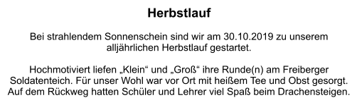 Herbstlauf  Bei strahlendem Sonnenschein sind wir am 30.10.2019 zu unserem  alljährlichen Herbstlauf gestartet.   Hochmotiviert liefen „Klein“ und „Groß“ ihre Runde(n) am Freiberger Soldatenteich. Für unser Wohl war vor Ort mit heißem Tee und Obst gesorgt. Auf dem Rückweg hatten Schüler und Lehrer viel Spaß beim Drachensteigen.