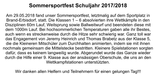 Sommersportfest Schuljahr 2017/2018  Am 29.05.2018 fand unser Sommersportfest, letztmalig auf dem Sportplatz in Brand-Erbisdorf, statt. Die Klassen 1 – 6 absolvierten ihre Wettkämpfe in den Disziplinen 60m Lauf, Weitsprung sowie Ballweitwurf und beendeten diese mit dem 1000m Lauf. Bei hochsommerlichen Temperaturen gaben alle ihr Bestes, auch wenn es streckenweise durch die Hitze sehr schwierig war. Ganz toll war das Engagement von Jeremy Heinrich und Thomas Brabetz aus der Klasse 5, die die Kleineren Mitschüler zum Durchhalten animierten, indem sie mit ihnen nochmals gemeinsam die Mittelstecke bestritten. Kleinere Spielstationen sorgten dafür, dass es keinem langweilig wurde. Abgerundet wurde das Ganze wieder durch die Hilfe einer 9. Klasse aus der ansässigen Oberschule, die uns an den Wettkampfstationen unterstützten.   Wir danken allen Helfern und Teilnehmern für einen gelungen Tag!!!