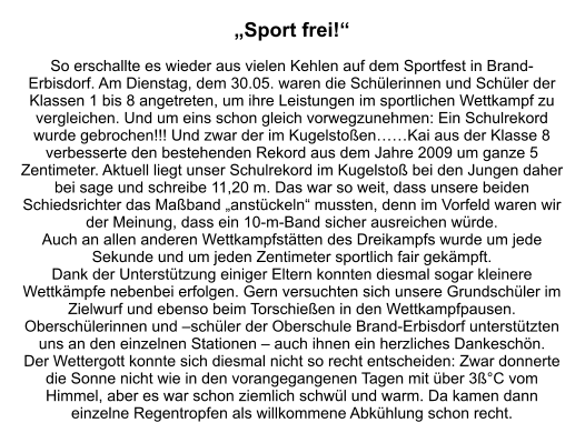 „Sport frei!“  So erschallte es wieder aus vielen Kehlen auf dem Sportfest in Brand-Erbisdorf. Am Dienstag, dem 30.05. waren die Schülerinnen und Schüler der Klassen 1 bis 8 angetreten, um ihre Leistungen im sportlichen Wettkampf zu vergleichen. Und um eins schon gleich vorwegzunehmen: Ein Schulrekord wurde gebrochen!!! Und zwar der im Kugelstoßen……Kai aus der Klasse 8 verbesserte den bestehenden Rekord aus dem Jahre 2009 um ganze 5 Zentimeter. Aktuell liegt unser Schulrekord im Kugelstoß bei den Jungen daher bei sage und schreibe 11,20 m. Das war so weit, dass unsere beiden Schiedsrichter das Maßband „anstückeln“ mussten, denn im Vorfeld waren wir der Meinung, dass ein 10-m-Band sicher ausreichen würde. Auch an allen anderen Wettkampfstätten des Dreikampfs wurde um jede Sekunde und um jeden Zentimeter sportlich fair gekämpft. Dank der Unterstützung einiger Eltern konnten diesmal sogar kleinere Wettkämpfe nebenbei erfolgen. Gern versuchten sich unsere Grundschüler im Zielwurf und ebenso beim Torschießen in den Wettkampfpausen. Oberschülerinnen und –schüler der Oberschule Brand-Erbisdorf unterstützten uns an den einzelnen Stationen – auch ihnen ein herzliches Dankeschön. Der Wettergott konnte sich diesmal nicht so recht entscheiden: Zwar donnerte die Sonne nicht wie in den vorangegangenen Tagen mit über 3ß°C vom Himmel, aber es war schon ziemlich schwül und warm. Da kamen dann einzelne Regentropfen als willkommene Abkühlung schon recht.