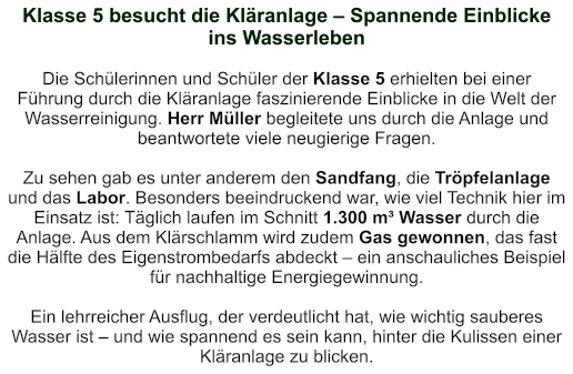 Klasse 5 besucht die Kläranlage – Spannende Einblicke ins Wasserleben    Die Schülerinnen und Schüler der Klasse 5 erhielten bei einer Führung durch die Kläranlage faszinierende Einblicke in die Welt der Wasserreinigung. Herr Müller begleitete uns durch die Anlage und beantwortete viele neugierige Fragen.  Zu sehen gab es unter anderem den Sandfang, die Tröpfelanlage und das Labor. Besonders beeindruckend war, wie viel Technik hier im Einsatz ist: Täglich laufen im Schnitt 1.300 m³ Wasser durch die Anlage. Aus dem Klärschlamm wird zudem Gas gewonnen, das fast die Hälfte des Eigenstrombedarfs abdeckt – ein anschauliches Beispiel für nachhaltige Energiegewinnung.  Ein lehrreicher Ausflug, der verdeutlicht hat, wie wichtig sauberes Wasser ist – und wie spannend es sein kann, hinter die Kulissen einer Kläranlage zu blicken.