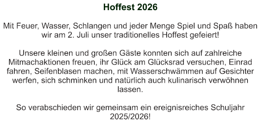 Hoffest 2026   Mit Feuer, Wasser, Schlangen und jeder Menge Spiel und Spaß haben wir am 2. Juli unser traditionelles Hoffest gefeiert!  Unsere kleinen und großen Gäste konnten sich auf zahlreiche Mitmachaktionen freuen, ihr Glück am Glücksrad versuchen, Einrad fahren, Seifenblasen machen, mit Wasserschwämmen auf Gesichter werfen, sich schminken und natürlich auch kulinarisch verwöhnen lassen.  So verabschieden wir gemeinsam ein ereignisreiches Schuljahr 2025/2026!