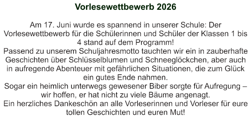 Vorlesewettbewerb 2026   Am 17. Juni wurde es spannend in unserer Schule: Der Vorlesewettbewerb für die Schülerinnen und Schüler der Klassen 1 bis 4 stand auf dem Programm! Passend zu unserem Schuljahresmotto tauchten wir ein in zauberhafte Geschichten über Schlüsselblumen und Schneeglöckchen, aber auch in aufregende Abenteuer mit gefährlichen Situationen, die zum Glück ein gutes Ende nahmen.    Sogar ein heimlich unterwegs gewesener Biber sorgte für Aufregung – wir hoffen, er hat nicht zu viele Bäume angenagt.    Ein herzliches Dankeschön an alle Vorleserinnen und Vorleser für eure tollen Geschichten und euren Mut!