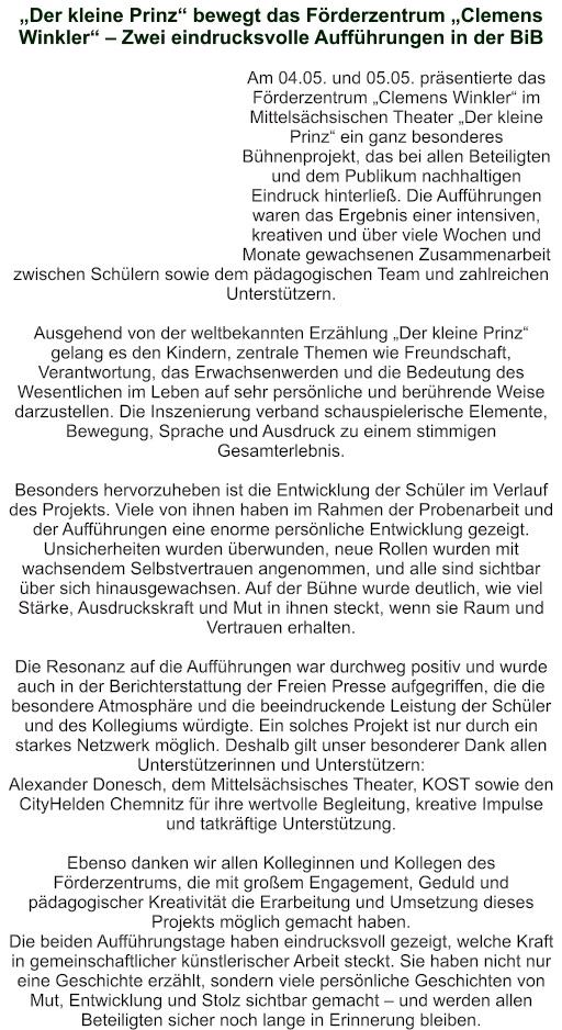 „Der kleine Prinz“ bewegt das Förderzentrum „Clemens Winkler“ – Zwei eindrucksvolle Aufführungen in der BiB   Am 04.05. und 05.05. präsentierte das Förderzentrum „Clemens Winkler“ im Mittelsächsischen Theater „Der kleine Prinz“ ein ganz besonderes Bühnenprojekt, das bei allen Beteiligten und dem Publikum nachhaltigen Eindruck hinterließ. Die Aufführungen waren das Ergebnis einer intensiven, kreativen und über viele Wochen und Monate gewachsenen Zusammenarbeit zwischen Schülern sowie dem pädagogischen Team und zahlreichen Unterstützern.  Ausgehend von der weltbekannten Erzählung „Der kleine Prinz“ gelang es den Kindern, zentrale Themen wie Freundschaft, Verantwortung, das Erwachsenwerden und die Bedeutung des Wesentlichen im Leben auf sehr persönliche und berührende Weise darzustellen. Die Inszenierung verband schauspielerische Elemente, Bewegung, Sprache und Ausdruck zu einem stimmigen Gesamterlebnis.  Besonders hervorzuheben ist die Entwicklung der Schüler im Verlauf des Projekts. Viele von ihnen haben im Rahmen der Probenarbeit und der Aufführungen eine enorme persönliche Entwicklung gezeigt. Unsicherheiten wurden überwunden, neue Rollen wurden mit wachsendem Selbstvertrauen angenommen, und alle sind sichtbar über sich hinausgewachsen. Auf der Bühne wurde deutlich, wie viel Stärke, Ausdruckskraft und Mut in ihnen steckt, wenn sie Raum und Vertrauen erhalten.  Die Resonanz auf die Aufführungen war durchweg positiv und wurde auch in der Berichterstattung der Freien Presse aufgegriffen, die die besondere Atmosphäre und die beeindruckende Leistung der Schüler und des Kollegiums würdigte. Ein solches Projekt ist nur durch ein starkes Netzwerk möglich. Deshalb gilt unser besonderer Dank allen Unterstützerinnen und Unterstützern: Alexander Donesch, dem Mittelsächsisches Theater, KOST sowie den CityHelden Chemnitz für ihre wertvolle Begleitung, kreative Impulse und tatkräftige Unterstützung.  Ebenso danken wir allen Kolleginnen und Kollegen des Förderzentrums, die mit großem Engagement, Geduld und pädagogischer Kreativität die Erarbeitung und Umsetzung dieses Projekts möglich gemacht haben. Die beiden Aufführungstage haben eindrucksvoll gezeigt, welche Kraft in gemeinschaftlicher künstlerischer Arbeit steckt. Sie haben nicht nur eine Geschichte erzählt, sondern viele persönliche Geschichten von Mut, Entwicklung und Stolz sichtbar gemacht – und werden allen Beteiligten sicher noch lange in Erinnerung bleiben.