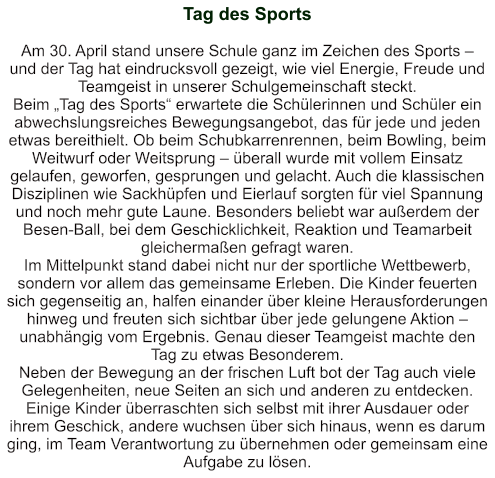 Tag des Sports   Am 30. April stand unsere Schule ganz im Zeichen des Sports – und der Tag hat eindrucksvoll gezeigt, wie viel Energie, Freude und Teamgeist in unserer Schulgemeinschaft steckt. Beim „Tag des Sports“ erwartete die Schülerinnen und Schüler ein abwechslungsreiches Bewegungsangebot, das für jede und jeden etwas bereithielt. Ob beim Schubkarrenrennen, beim Bowling, beim Weitwurf oder Weitsprung – überall wurde mit vollem Einsatz gelaufen, geworfen, gesprungen und gelacht. Auch die klassischen Disziplinen wie Sackhüpfen und Eierlauf sorgten für viel Spannung und noch mehr gute Laune. Besonders beliebt war außerdem der Besen-Ball, bei dem Geschicklichkeit, Reaktion und Teamarbeit gleichermaßen gefragt waren. Im Mittelpunkt stand dabei nicht nur der sportliche Wettbewerb, sondern vor allem das gemeinsame Erleben. Die Kinder feuerten sich gegenseitig an, halfen einander über kleine Herausforderungen hinweg und freuten sich sichtbar über jede gelungene Aktion – unabhängig vom Ergebnis. Genau dieser Teamgeist machte den Tag zu etwas Besonderem. Neben der Bewegung an der frischen Luft bot der Tag auch viele Gelegenheiten, neue Seiten an sich und anderen zu entdecken. Einige Kinder überraschten sich selbst mit ihrer Ausdauer oder ihrem Geschick, andere wuchsen über sich hinaus, wenn es darum ging, im Team Verantwortung zu übernehmen oder gemeinsam eine Aufgabe zu lösen.