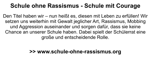 Schule ohne Rassismus - Schule mit Courage  Den Titel haben wir – nun heißt es, diesen mit Leben zu erfüllen! Wir setzen uns weiterhin mit Gewalt jeglicher Art, Rassismus, Mobbing und Aggression auseinander und sorgen dafür, dass sie keine Chance an unserer Schule haben. Dabei spielt der Schülerrat eine große und entscheidende Rolle.   >> www.schule-ohne-rassismus.org