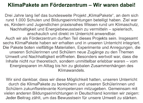KlimaPakete am Förderzentrum – Wir waren dabei!   Drei Jahre lang lief das bundesweite Projekt „KlimaPakete“, an dem sich rund 1.000 Schulen und Bildungseinrichtungen beteiligt haben. Ziel war es, Kindern und Jugendlichen praxisnahes Wissen rund um Klimaschutz, Nachhaltigkeit und Energiebewusstsein zu vermitteln – spielerisch, anschaulich und direkt im Unterricht anwendbar. Auch wir als Förderzentrum durften Teil dieses Projekts sein. Insgesamt sechs KlimaPakete haben wir erhalten und in unseren Unterricht integriert. Die Pakete boten vielfältige Materialien, Experimente und Anregungen, die unseren Schülerinnen und Schülern neue Zugänge zu den Themen Umwelt und Nachhaltigkeit eröffneten. Besonders wertvoll war, dass die Inhalte nicht nur theoretisch, sondern unmittelbar erlebbar waren – vom Energiesparen im Alltag bis hin zu globalen Zusammenhängen des Klimawandels.  Wir sind dankbar, dass wir diese Möglichkeit hatten, unseren Unterricht durch die KlimaPakete zu bereichern und unseren Schülerinnen und Schülern zukunftsrelevante Kompetenzen mitzugeben. Gemeinsam mit vielen anderen Bildungseinrichtungen in Deutschland konnten wir zeigen: Jeder Beitrag zählt, um das Bewusstsein für unsere Umwelt zu stärken.