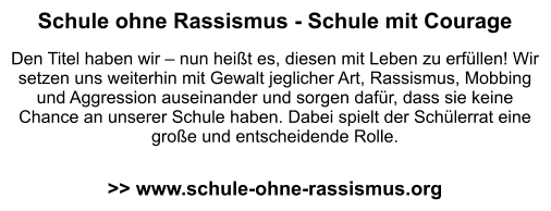 Schule ohne Rassismus - Schule mit Courage  Den Titel haben wir – nun heißt es, diesen mit Leben zu erfüllen! Wir setzen uns weiterhin mit Gewalt jeglicher Art, Rassismus, Mobbing und Aggression auseinander und sorgen dafür, dass sie keine Chance an unserer Schule haben. Dabei spielt der Schülerrat eine große und entscheidende Rolle.   >> www.schule-ohne-rassismus.org