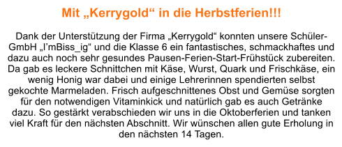 Mit „Kerrygold“ in die Herbstferien!!!  Dank der Unterstützung der Firma „Kerrygold“ konnten unsere Schüler-GmbH „I’mBiss_ig“ und die Klasse 6 ein fantastisches, schmackhaftes und dazu auch noch sehr gesundes Pausen-Ferien-Start-Frühstück zubereiten. Da gab es leckere Schnittchen mit Käse, Wurst, Quark und Frischkäse, ein wenig Honig war dabei und einige Lehrerinnen spendierten selbst gekochte Marmeladen. Frisch aufgeschnittenes Obst und Gemüse sorgten für den notwendigen Vitaminkick und natürlich gab es auch Getränke dazu. So gestärkt verabschieden wir uns in die Oktoberferien und tanken viel Kraft für den nächsten Abschnitt. Wir wünschen allen gute Erholung in den nächsten 14 Tagen.