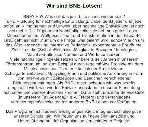 Wir sind BNE-Lotsen!   BNE? Hä? Was soll das jetzt bitte schon wieder sein? BNE = Bildung für nachhaltige Entwicklung. Dabei denkt jeder und jede sofort an Klimathemen und Umwelt, aber nachhaltige Entwicklung ist noch viel mehr: Die 17 globalen Nachhaltigkeitsziele nehmen gutes Leben, Menschenrechte, Weltgesellschaft und Transformation in den Blick. Bei BNE geht es nicht „nur“ um die Frage, was gelernt wird, sondern auch um das Wie: lernende und interaktive Pädagogik, experimentelle Freiräume. Ziel ist es die (Selbst-)Reflexionsfähigkeit in Bezug auf Ideologien, Machtverhältnisse, Normen und Werte zu stärken. Viele nachhaltige Projekte setzen wir bereits seit Jahren in unserem Förderzentrum um, so zum Beispiel durch regelmäßige Projekte mit dem Mittelsächsischen Theater, kürzlich der Projektzirkus, Schulgarteninitiativen, Upcycling-Ideen und politische Aufklärung in Form von Interviews mit Zeitzeugen und Besuchen verschiedener Bildungseinrichtungen. Als BNE-Lotsen schauen wir, was bereits umgesetzt wird, wie wir den Entwicklungsstand in unserer Einrichtung festhalten und weiterentwickeln können. Dafür steht uns eine Servicestelle (in unserem Fall Agenda21 e.V. Freiberg) und verschiedene Vernetzungsmöglichkeiten mit anderen BNE-Lotsen zur Verfügung.  Das Programm ist niederschwellig angesiedelt, integriert sich also gut in unseren Schulalltag. Wir freuen uns auf neue Denkanstöße und Unterstützung bei der Organisation verschiedener Projekte!